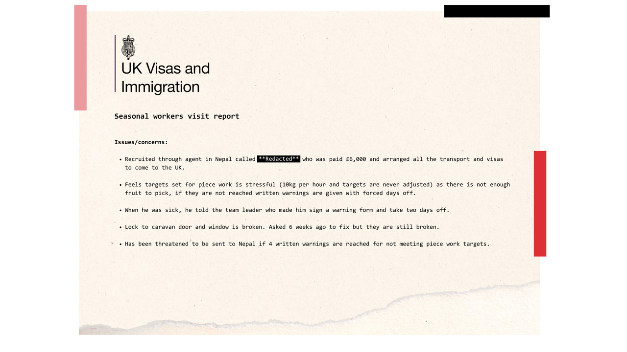 An excerpt from a seasonal workers inspection report. It reads: Issues/concerns:  Recruited through agent in Nepal called **REDACTED** who was paid £6,000 and arranged all the transport and visas to come to the UK.  Feels targets set for piece work is stressful (10kg per hour and targets are never adjusted) as there is not enough fruit to pick, if they are not reached written warnings are given with forced days off.  When he was sick, he told the team leader who made him sign a warning form and take two days off.  Lock to caravan door and window is broken. Asked 6 weeks ago to fix but they are still broken.  Has been threatened to be sent to Nepal if 4 written warnings are reached for not meeting piece work targets.